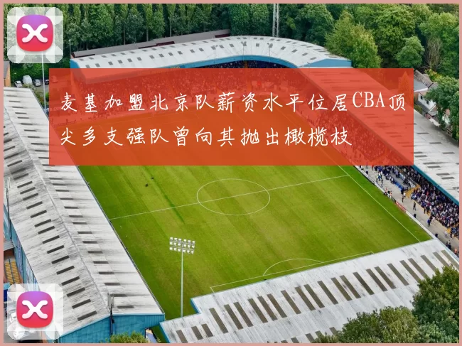 麦基加盟北京队薪资水平位居CBA顶尖多支强队曾向其抛出橄榄枝