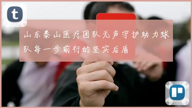 山东泰山医疗团队无声守护助力球队每一步前行的坚实后盾