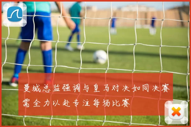 曼城总监强调与皇马对决如同决赛需全力以赴专注每场比赛