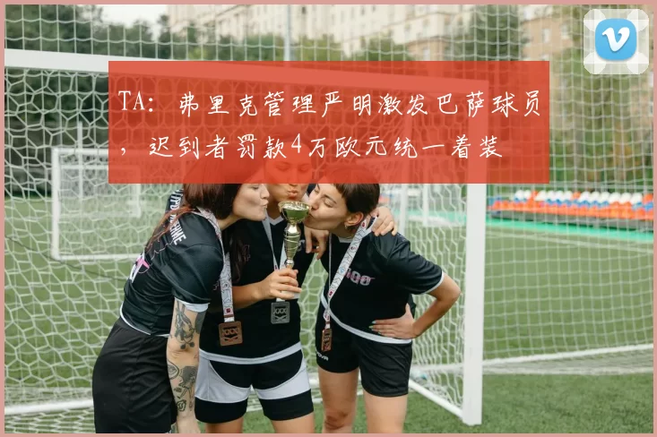 TA：弗里克管理严明激发巴萨球员，迟到者罚款4万欧元统一着装