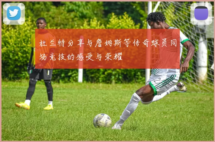 杜兰特分享与詹姆斯等传奇球员同场竞技的感受与荣耀