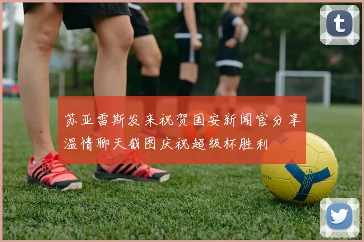 苏亚雷斯发来祝贺国安新闻官分享温情聊天截图庆祝超级杯胜利
