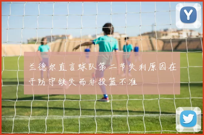 兰德尔直言球队第二节失利原因在于防守缺失而非投篮不准
