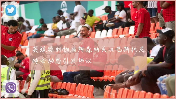 英媒称利物浦阿森纳关注巴斯托尼转会动态引发热议