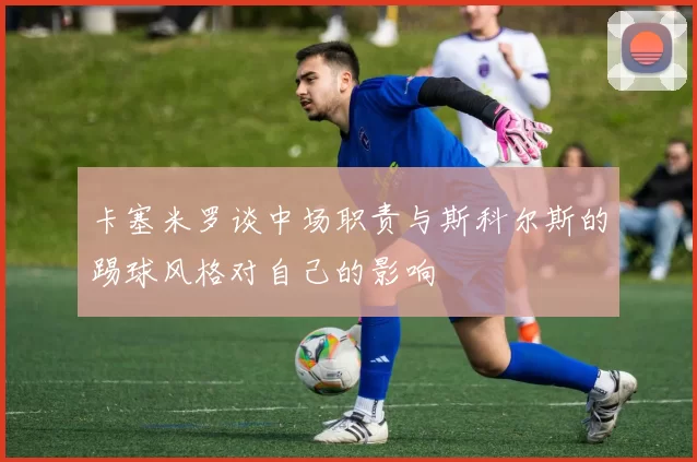 卡塞米罗谈中场职责与斯科尔斯的踢球风格对自己的影响