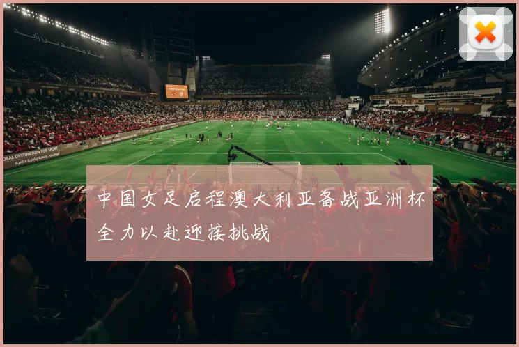 中国女足启程澳大利亚备战亚洲杯全力以赴迎接挑战