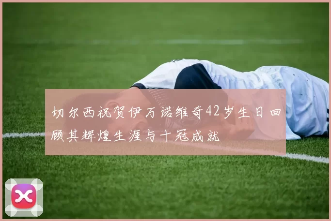 切尔西祝贺伊万诺维奇42岁生日回顾其辉煌生涯与十冠成就