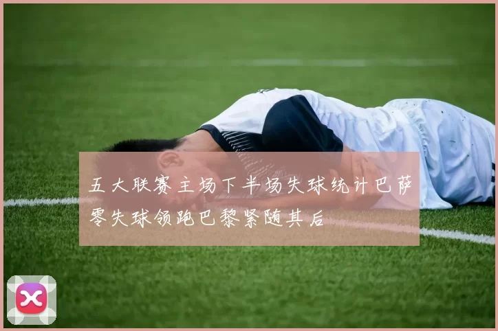 五大联赛主场下半场失球统计巴萨零失球领跑巴黎紧随其后