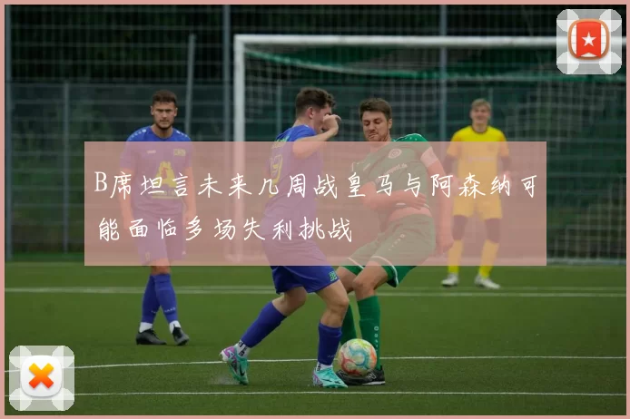B席坦言未来几周战皇马与阿森纳可能面临多场失利挑战