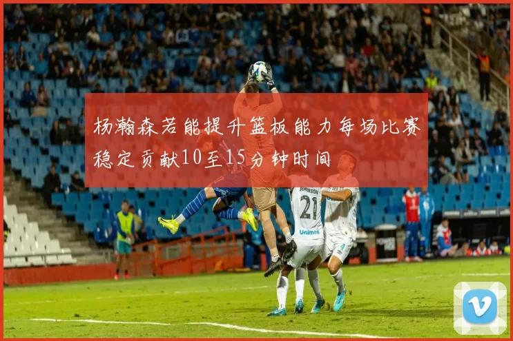 杨瀚森若能提升篮板能力每场比赛稳定贡献10至15分钟时间