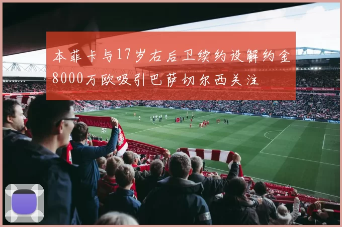 本菲卡与17岁右后卫续约设解约金8000万欧吸引巴萨切尔西关注