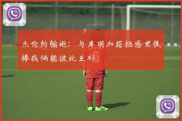 杰伦约翰逊：与库明加搭档感觉很棒我俩能彼此互补