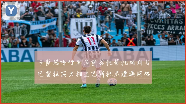 卡萨诺呼吁罗马重召托蒂托纳利与巴雷拉实力相当巴斯托尼遭遇网络暴力