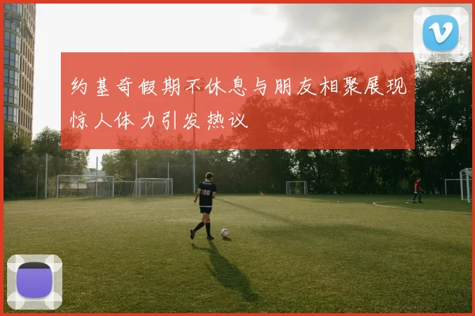 约基奇假期不休息与朋友相聚展现惊人体力引发热议