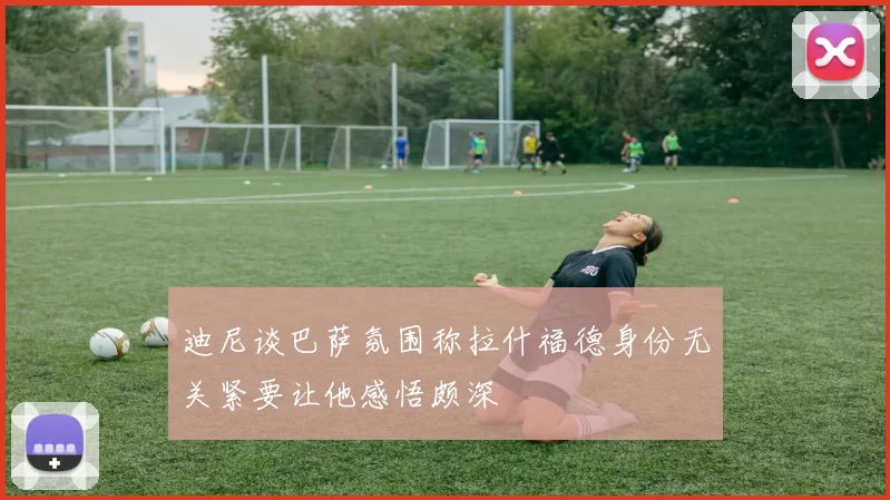 迪尼谈巴萨氛围称拉什福德身份无关紧要让他感悟颇深