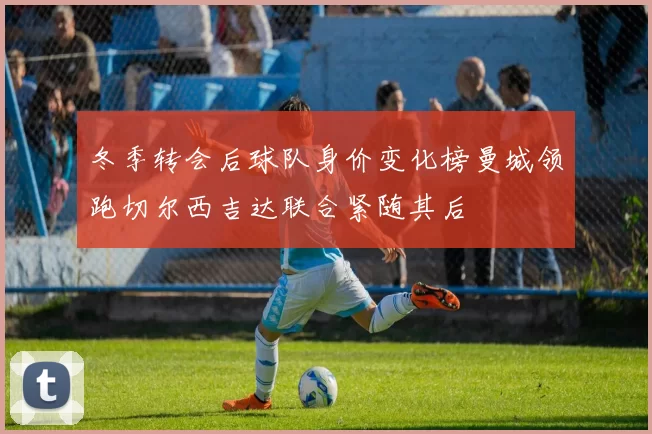 冬季转会后球队身价变化榜曼城领跑切尔西吉达联合紧随其后