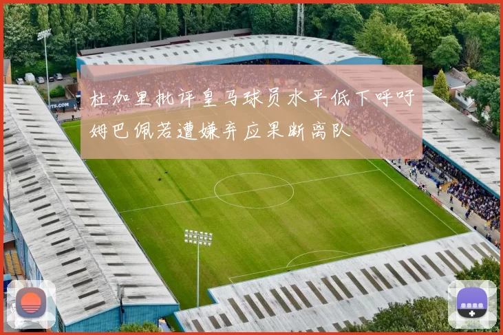 杜加里批评皇马球员水平低下呼吁姆巴佩若遭嫌弃应果断离队