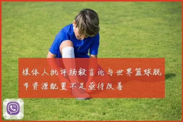 媒体人批评杨毅言论与世界篮球脱节资源配置不足亟待改善