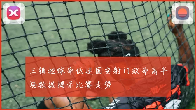三镇控球率低迷国安射门效率高半场数据揭示比赛走势