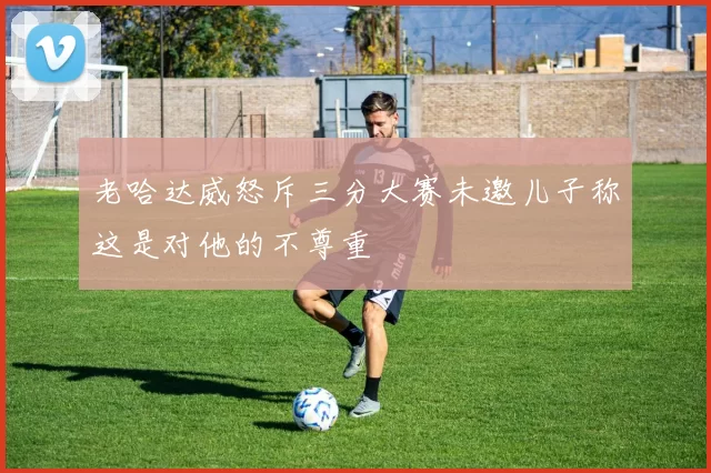老哈达威怒斥三分大赛未邀儿子称这是对他的不尊重