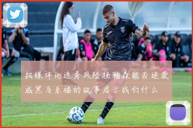 拓媒评论选秀风险杨瀚森能否逆袭成黑马乐福的故事启示我们什么