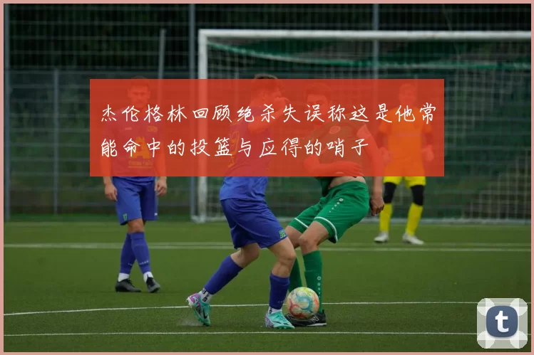 杰伦格林回顾绝杀失误称这是他常能命中的投篮与应得的哨子