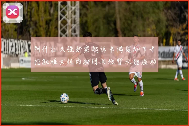 阿什拉夫强奸案起诉书揭露细节手指触碰女性内裤时间短暂未能成功挣脱