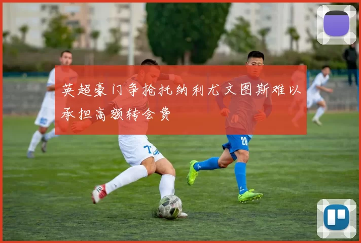 英超豪门争抢托纳利尤文图斯难以承担高额转会费