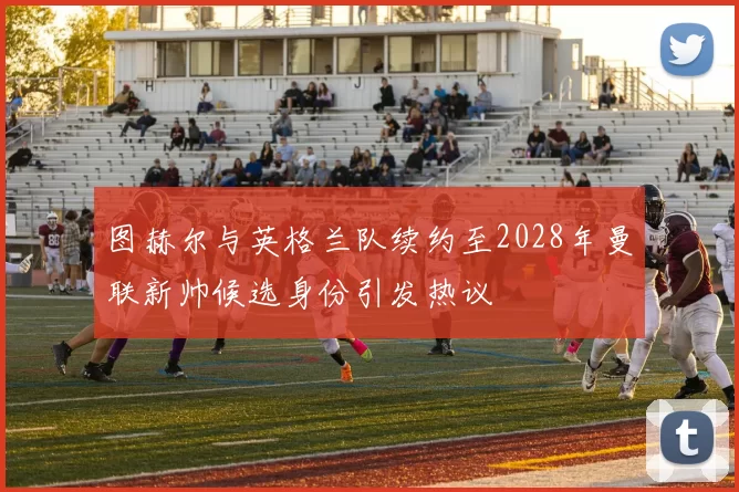 图赫尔与英格兰队续约至2028年曼联新帅候选身份引发热议