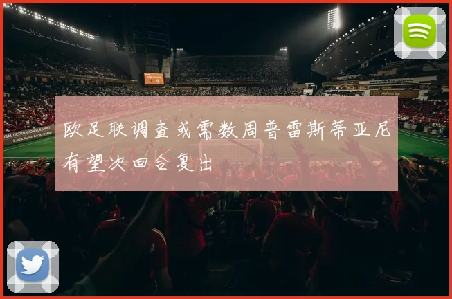 欧足联调查或需数周普雷斯蒂亚尼有望次回合复出