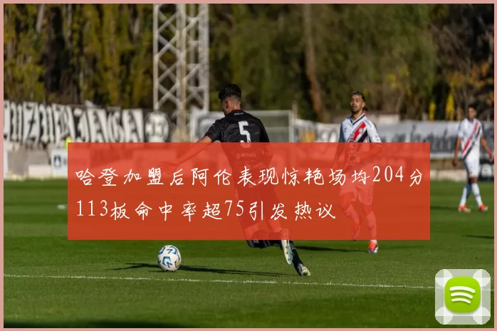 哈登加盟后阿伦表现惊艳场均204分113板命中率超75引发热议