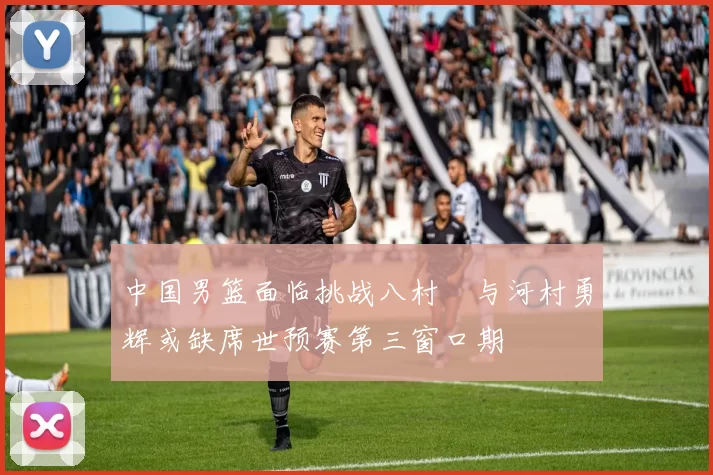 中国男篮面临挑战八村塁与河村勇辉或缺席世预赛第三窗口期