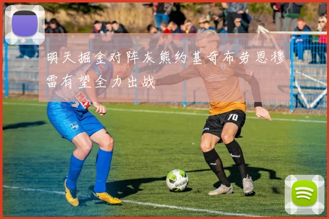 明天掘金对阵灰熊约基奇布劳恩穆雷有望全力出战