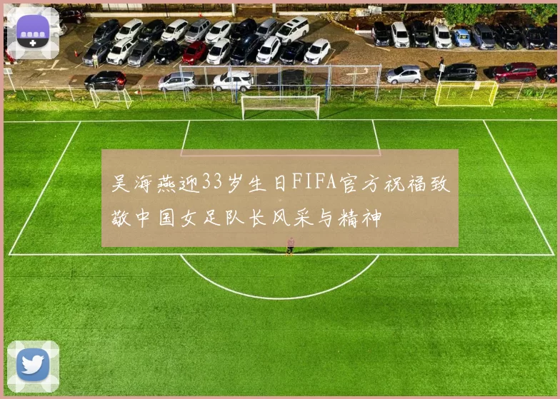 吴海燕迎33岁生日FIFA官方祝福致敬中国女足队长风采与精神
